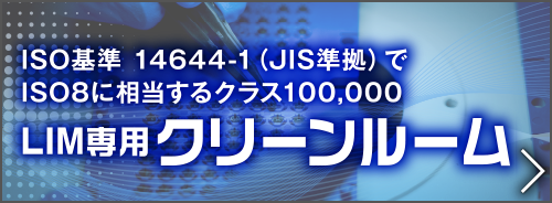 ISO基準 14644-1（JIS準拠）でISO8に相当するクラス100,000
LIM専用クリーンルーム完成